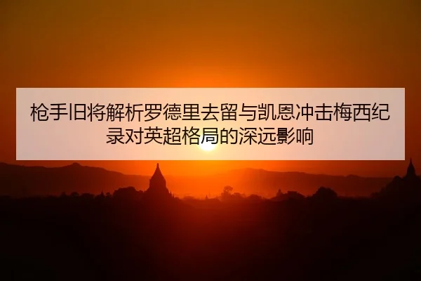 枪手旧将解析罗德里去留与凯恩冲击梅西纪录对英超格局的深远影响（KaiyunSports）