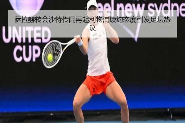萨拉赫转会沙特传闻再起利物浦续约态度引发足坛热议（KaiyunSports）
