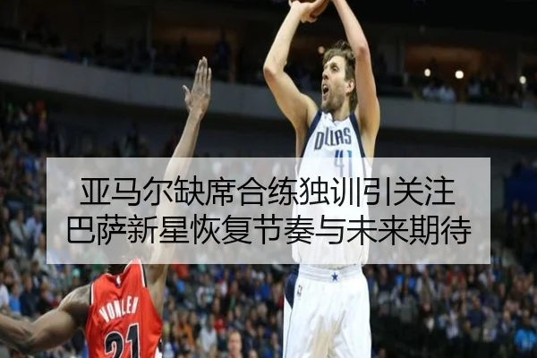 亚马尔缺席合练独训引关注 巴萨新星恢复节奏与未来期待（KaiyunSports）