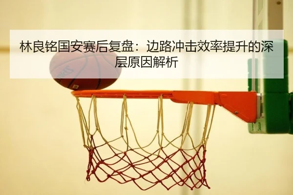 林良铭国安赛后复盘：边路冲击效率提升的深层原因解析（KaiyunSports）
